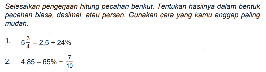 Selesaikan pengerjaan hitung pecahan berikut. Tentukan hasilnya dalam bentuk pecahan biasa, desimal, atau persen. Gunakan cara yang kamu anggap paling mudah.
1.  5 (3)/(4)-2,5+24 % 
2.  4,85-65 %+(7)/(10) 