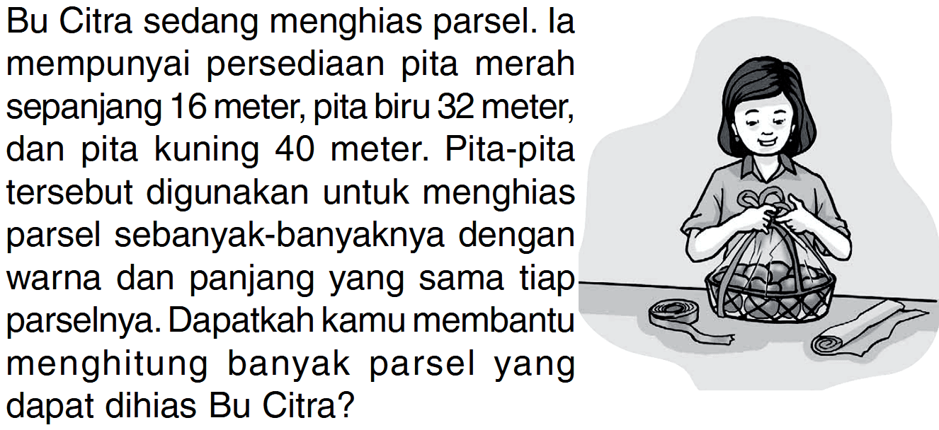 Bu Citra sedang menghias parsel. Ia mempunyai persediaan pita merah sepanjang 16 meter; pita biru 32 meter; dan pita kuning 40 meter. Pita-pita tersebut digunakan untuk menghias parsel sebanyak-banyaknya dengan warna dan panjang yang sama tiap parselnya. Dapatkah kamu membantu menghitung banyak parsel yang dapat dihias Bu Citra?