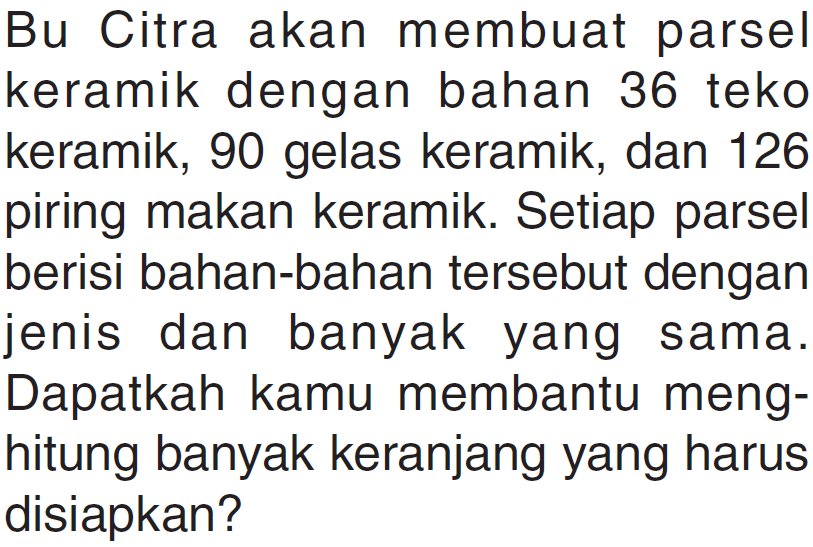 Bu Citra akan membuat parsel keramik dengan bahan 36 teko keramik, 90 gelas keramik, dan 126 piring makan keramik. Setiap parsel berisi bahan-bahan tersebut dengan jenis dan banyak yang sama. Dapatkah kamu membantu meng- hitung banyak keranjang yang harus disiapkan?