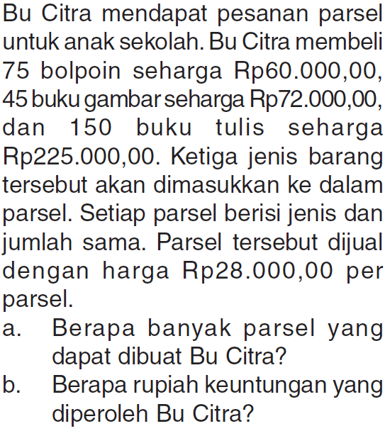 Bu Citra mendapat pesanan parsel untuk anak sekolah. Bu Citra membeli 75 bolpoin seharga Rp60.000,00, 45 buku gambar seharga Rp72.000,00, dan 150 buku tulis seharga Rp225.000,00. Ketiga jenis barang tersebut akan dimasukkan ke dalam parsel. Setiap parsel berisi jenis dan jumlah sama. Parsel tersebut dijual dengan harga Rp28.000,00 per parsel. a. Berapa banyak parsel yang dapat dibuat Bu Citra? b. Berapa rupiah keuntungan yang diperoleh Bu Citra?