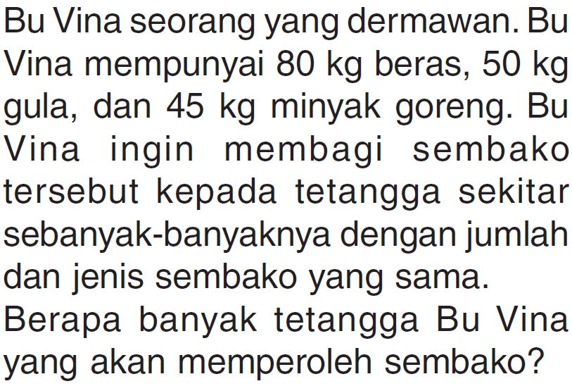 Bu Vina seorang yang dermawan. Bu Vina mempunyai 80 kg beras, 50 kg gula, dan 45 kg minyak goreng. Bu Vina ingin membagi sembako tersebut kepada tetangga sekitar sebanyak-banyaknya dengan jumlah dan jenis sembako yang sama. Berapa banyak tetangga Bu Vina yang akan memperoleh sembako?