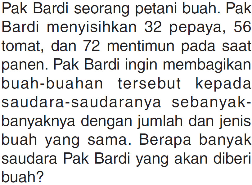 Pak Bardi seorang petani buah. Pak menyisihkan 32 pepaya, 56 Bardi tomat; dan 72 mentimun pada saat panen. Pak Bardi ingin membagikan buah-buahan tersebut kepada saudara-saudaranya sebanyak- banyaknya dengan jumlah dan jenis buah yang sama. Berapa banyak saudara Pak Bardi yang akan diberi buah?