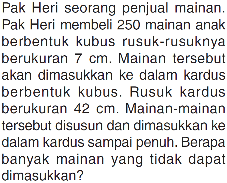 Pak Heri seorang penjual mainan. Pak Heri membeli 250 mainan anak berbentuk kubus rusuk-rusuknya berukuran 7 cm. Mainan tersebut akan dimasukkan ke dalam kardus berbentuk kubus. Rusuk kardus berukuran 42 cm. Mainan-mainan tersebut disusun dan dimasukkan ke dalam kardus sampai penuh. Berapa banyak mainan yang tidak dapat dimasukkan?