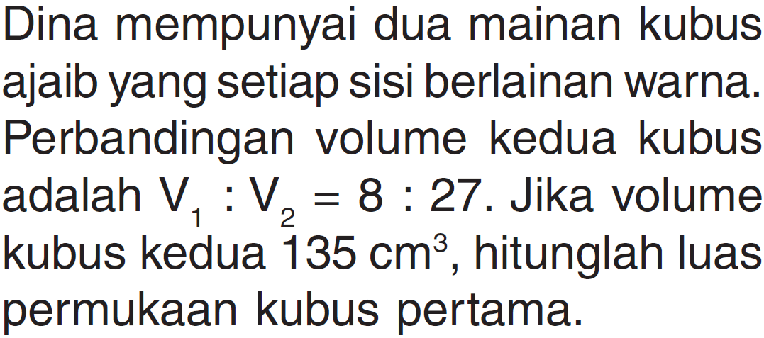 Dina mempunyai dua mainan kubus ajaib yang setiap sisi berlainan warna. Perbandingan volume kedua kubus adalah V1: V2=8: 27. Jika volume kubus kedua 135 cm^3, hitunglah luas permukaan kubus pertama.