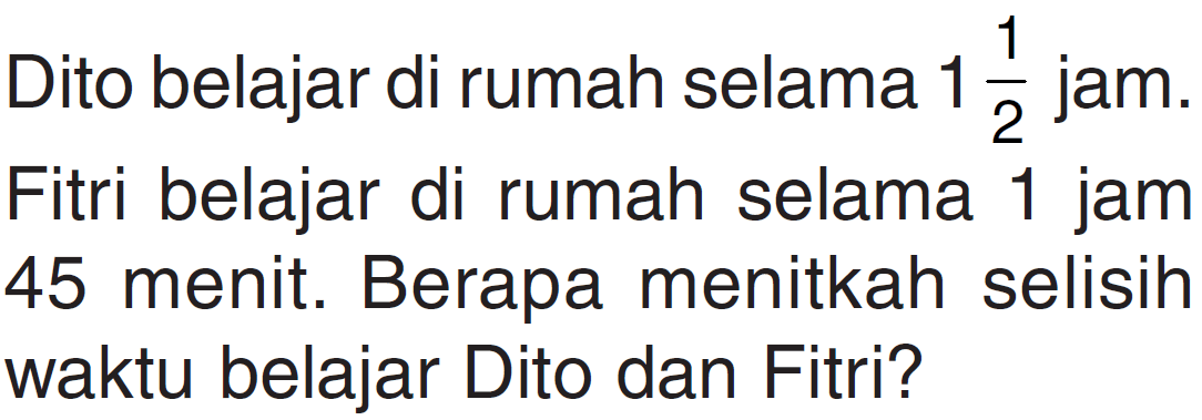 Dito belajar di rumah selama 1 1/2 jam. Fitri belajar di rumah selama 1 jam 45 menit. Berapa menitkah selisih waktu belajar Dito dan Fitri?