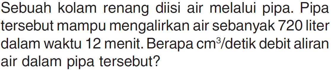 Sebuah kolam renang diisi air melalui pipa. Pipa tersebut mampu mengalirkan air sebanyak 720 liter dalam waktu 12 menit. Berapa cm^3/detik debit aliran air dalam pipa tersebut?