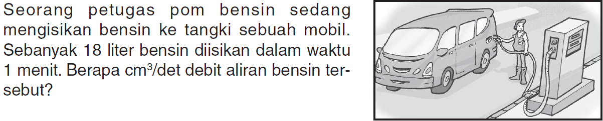 Seorang petugas pom bensin sedang mengisikan bensin ke tangki sebuah mobil. Sebanyak 18 liter bensin diisikan dalam waktu 1 menit. Berapa cm^3 / det debit aliran bensin ter-sebut?