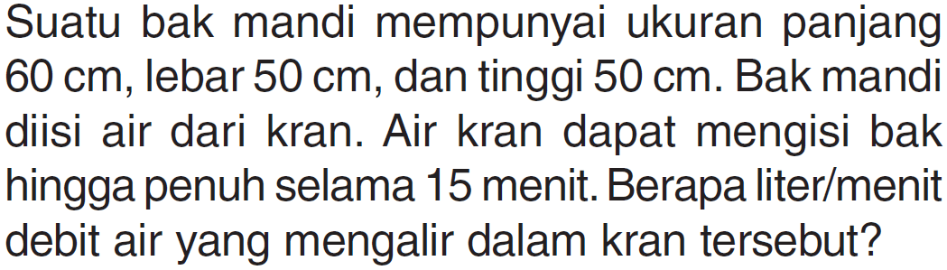 Suatu bak mandi mempunyai ukuran panjang 60 cm, lebar 50 cm, dan tinggi 50 cm. Bak mandi diisi air dari kran. Air kran dapat mengisi bak hingga penuh selama 15 menit. Berapa liter/menit debit air yang mengalir dalam kran tersebut?