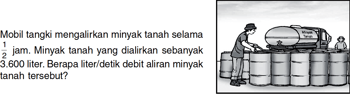 Mobil tangki mengalirkan minyak tanah selama 1/2 jam. Minyak tanah yang dialirkan sebanyak 3.600 liter. Berapa liter/detik debit aliran minyak tanah tersebut?