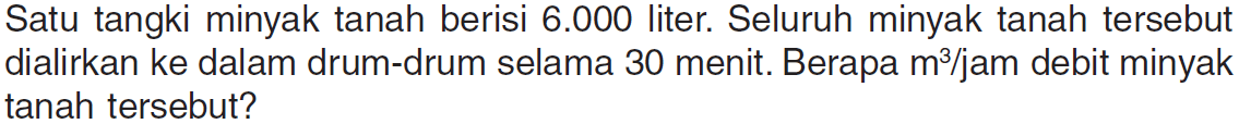 Satu tangki minyak tanah berisi 6.000 liter. Seluruh minyak tanah tersebut dialirkan ke dalam drum-drum selama 30 menit. Berapa m^3 / jam debit minyak tanah tersebut?