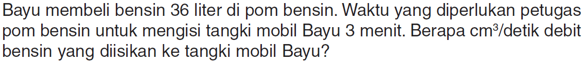 Bayu membeli bensin 36 liter di pom bensin. Waktu yang diperlukan petugas pom bensin untuk mengisi tangki mobil Bayu 3 menit. Berapa cm^3/detik debit bensin yang diisikan ke tangki mobil Bayu?