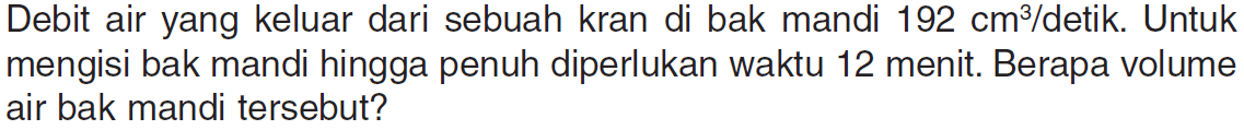 Debit air yang keluar dari sebuah kran di bak mandi 192 cm^3/detik Untuk mengisi bak mandi hingga penuh diperlukan waktu 12 menit: Berapa volume air bak mandi tersebut?