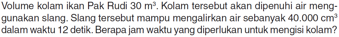 Volume kolam ikan Pak Rudi 30 m^3. Kolam tersebut akan dipenuhi air meng-gunakan slang. Slang tersebut mampu mengalirkan air sebanyak 40.000 cm^3 dalam waktu 12 detik. Berapa jam waktu yang diperlukan untuk mengisi kolam?