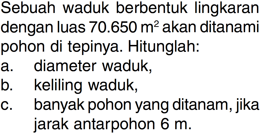 Sebuah waduk berbentuk lingkaran dengan luas 70.650 m? akan ditanami pohon di tepinya. Hitunglah. diameter waduk; a keliling waduk; b_ banyak pohon yang ditanam, jika C. jarak antarpohon 6 m.