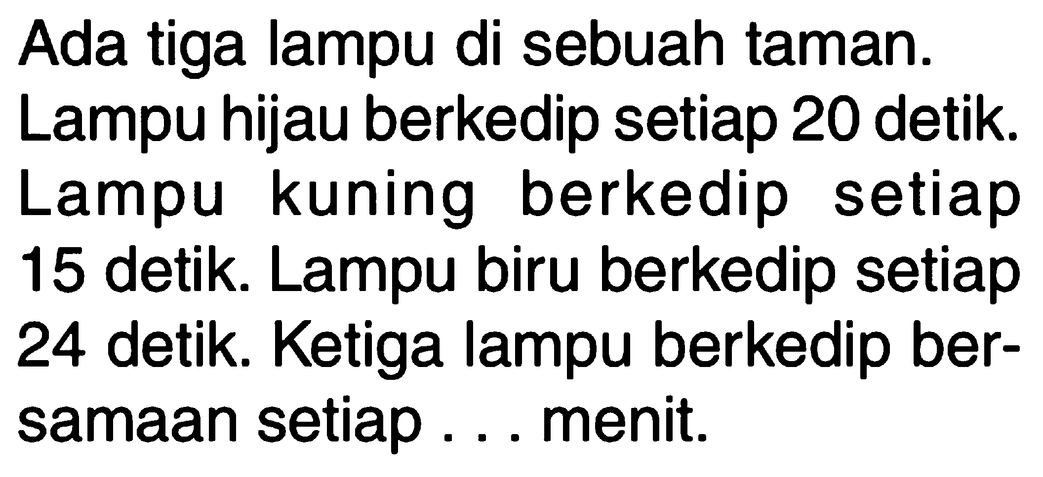 Ada tiga lampu di sebuah taman. Lampu hijau berkedip setiap 20 detik. Lampu kuning berkedip setiap 15 detik. Lampu biru berkedip setiap 24 detik. Ketiga lampu berkedip ber- samaan setiap . . . menit.