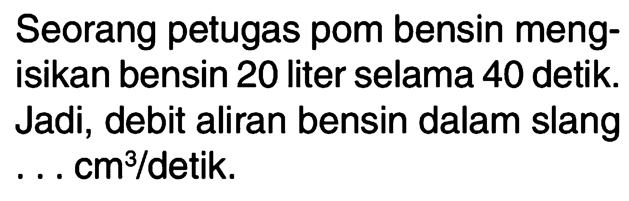 Seorang petugas pom bensin meng-isikan bensin 20 liter selama 40 detik. Jadi, debit aliran bensin dalam slang ... cm^3/detik.