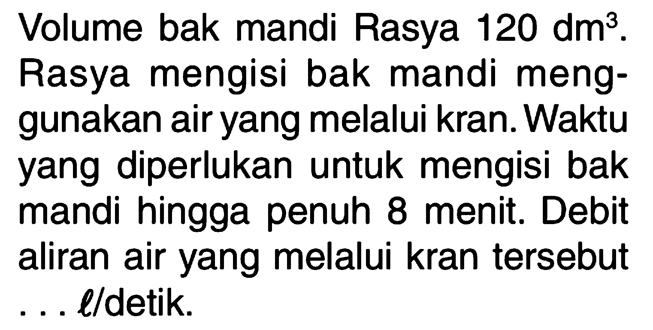 Volume bak mandi Rasya 120 dm^3. Rasya mengisi bak mandi meng- gunakan air yang melalui kran. Waktu yang diperlukan untuk mengisi bak mandi hingga penuh 8 menit. Debit 8 aliran air yang melalui kran tersebut . . . l/detik.