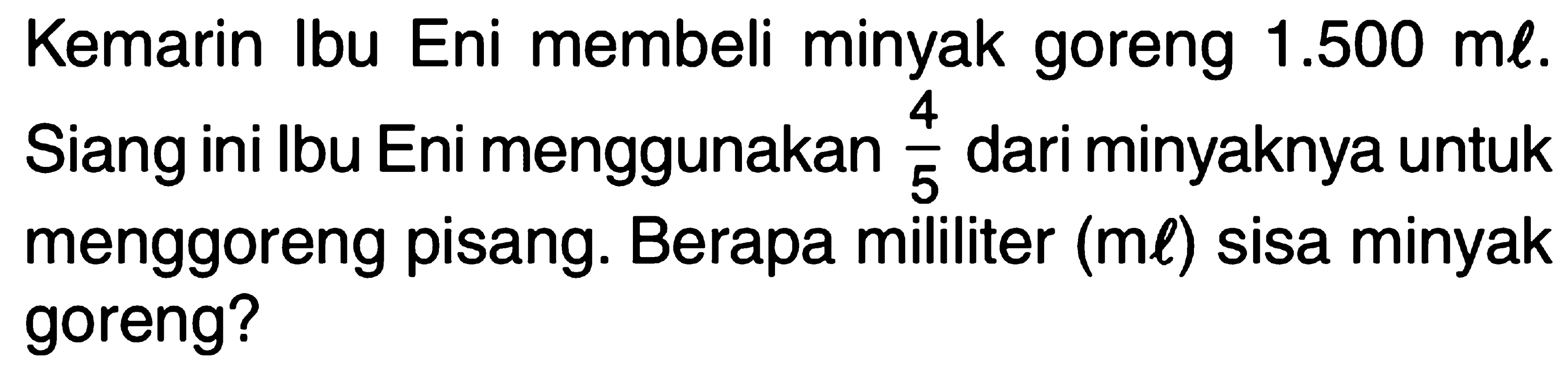 Kemarin Ibu Eni membeli minyak goreng 1.500 ml. Siang ini Ibu Eni menggunakan 4/5 dari minyaknya untuk menggoreng pisang. Berapa mililiter (ml) sisa minyak goreng?