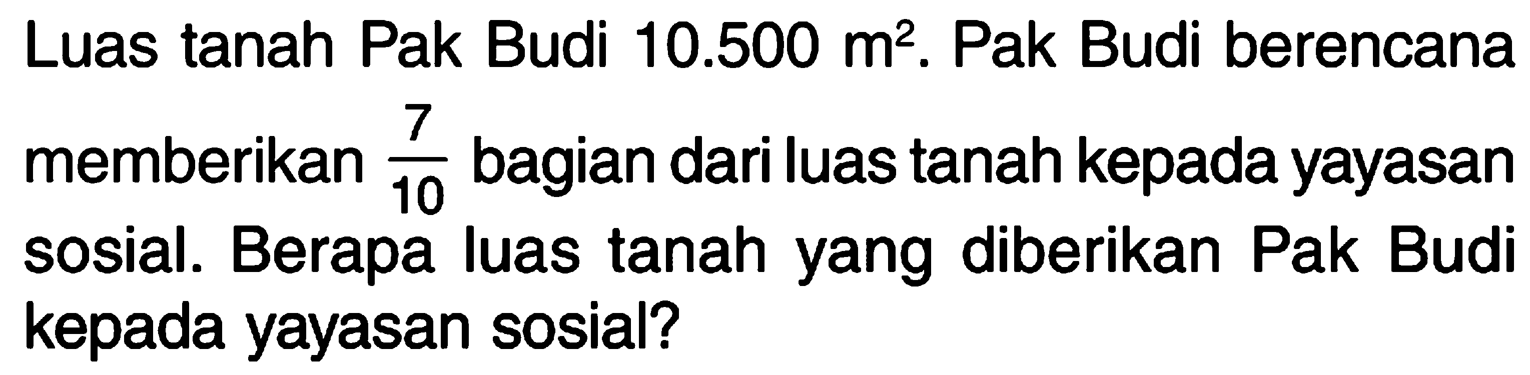 Luas tanah Pak Budi 10.500 m^2. Pak Budi berencana memberikan 7/10 bagian dari luas tanah kepada yayasan sosial. Berapa luas tanah yang diberikan Pak Budi kepada yayasan sosial?