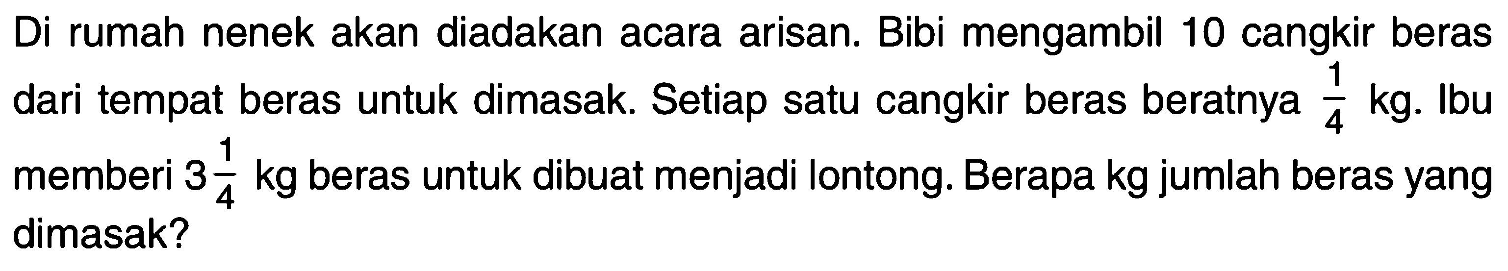 Di rumah nenek akan diadakan acara arisan. Bibi mengambil 10 cangkir beras dari tempat beras untuk dimasak. Setiap satu cangkir beras beratnya 1/4 kg. Ibu memberi 3 1/4 kg beras untuk dibuat menjadi lontong. Berapa kg jumlah beras yang dimasak?