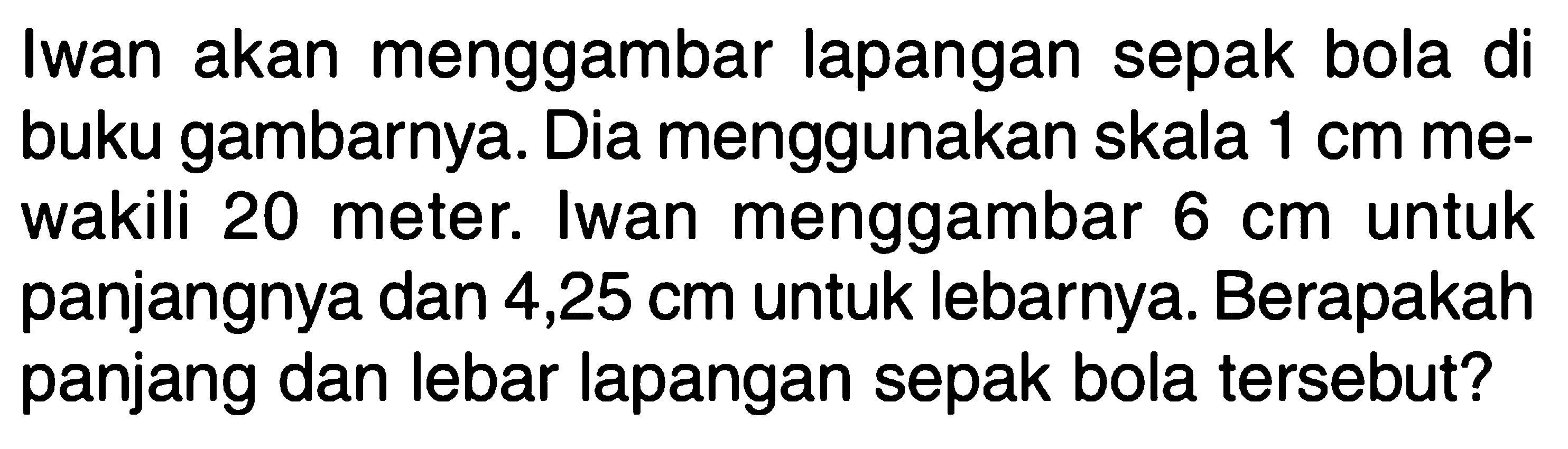 Iwan akan menggambar lapangan sepak bola di buku gambarnya. Dia menggunakan skala  1 cm  mewakili 20 meter. Iwan menggambar  6 cm  untuk panjangnya dan 4,25 cm untuk lebarnya. Berapakah panjang dan lebar lapangan sepak bola tersebut?