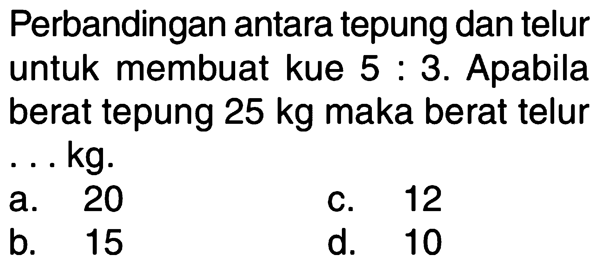 Perbandingan antara tepung dan telur untuk membuat kue 3. Apabila 5 . berat tepung 25 kg maka berat telur kg. 20 12 a. C. 15 d. 10 b_