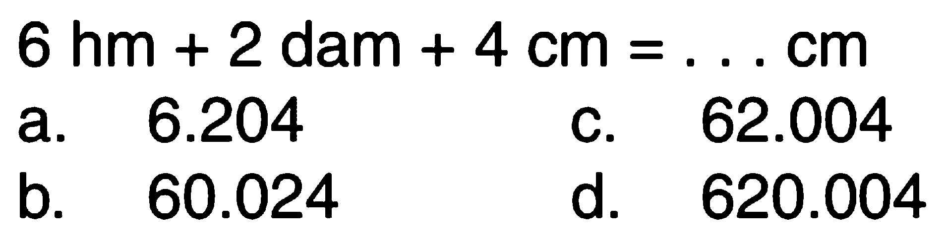 6 hm + 2 dam + 4 cm = . . . cm
 a. 6.204
 b. 60.024
 c. 62.004
 d. 620.004