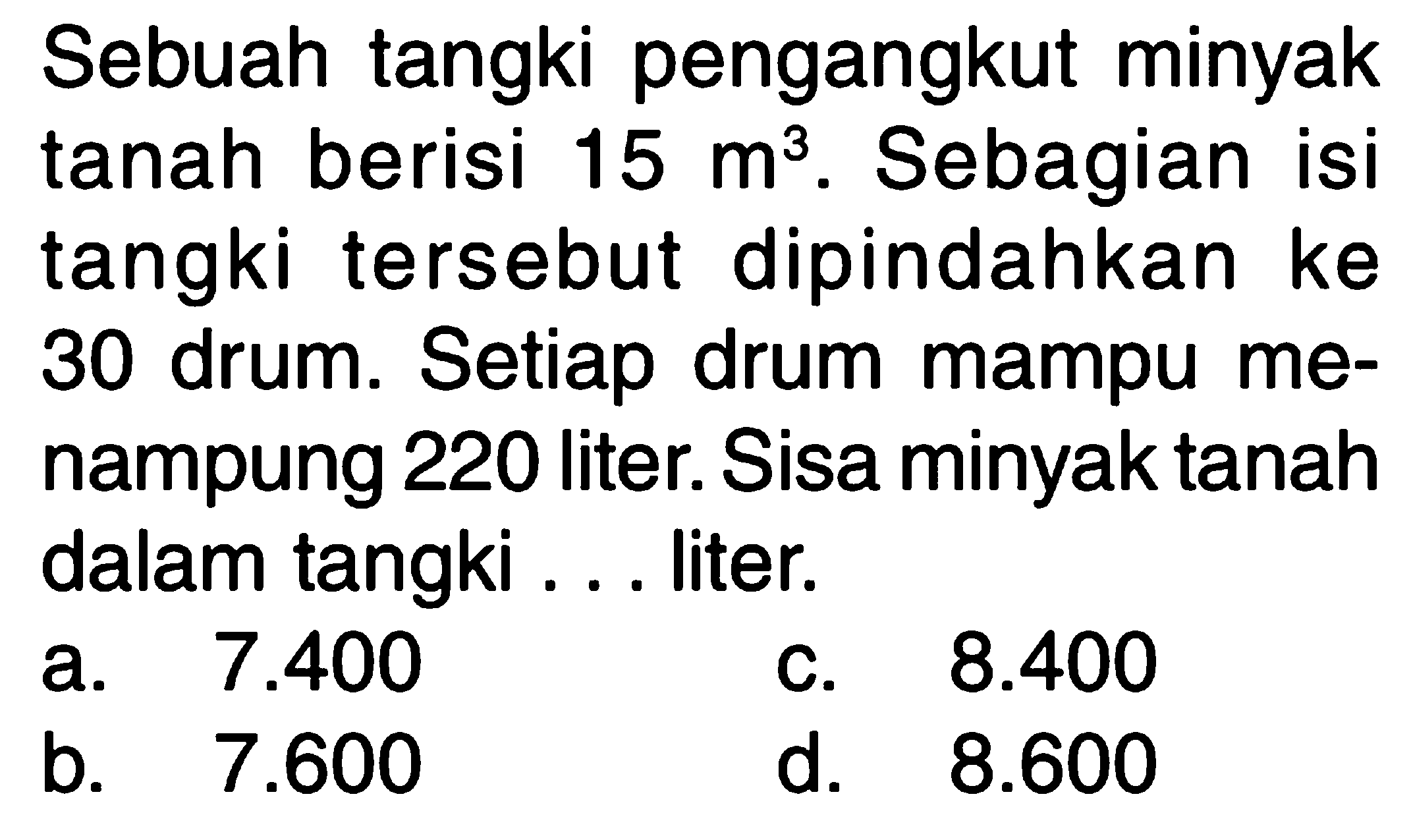 Sebuah tangki pengangkut minyak tanah berisi 15 m^3. Sebagian isi tangki tersebut dipindahkan ke 30 drum. Setiap drum mampu me- nampung 220 liter. Sisa minyak tanah dalam tangki . . . liter.