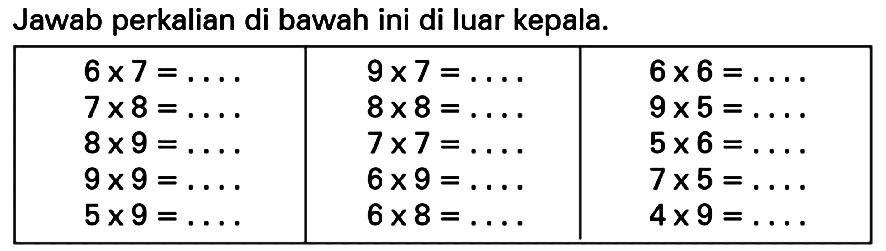 Jawab perkalian di bawah ini di luar kepala.
6 x 7=... 9 x 7=... 6 x 6=... 7 x 8=... 8 x 8=... 9 x 5=... 8 x 9=... 7 x 7=... 5 x 6=... 9 x 9=... 6 x 9=... 7 x 5=... 5 x 9=... 6 x 8=... 4 x 9=....