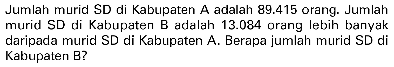 Jumlah murid SD di Kabupaten A adalah 89.415 orang. Jumlah murid SD di Kabupaten B adalah 13.084 orang lebih banyak daripada murid SD di Kabupaten A. Berapa jumlah murid SD di Kabupaten B?