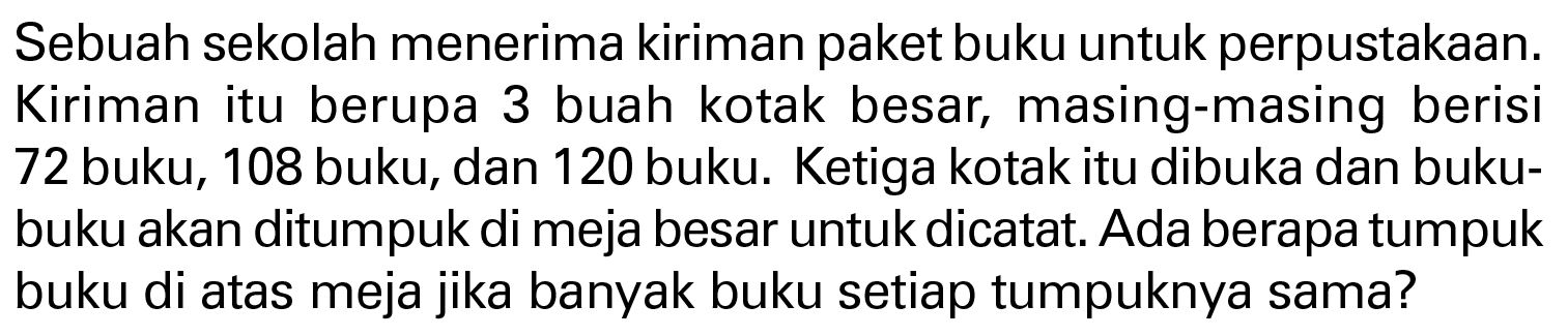 Sebuah sekolah menerima kiriman paket buku untuk perpustakaan. Kiriman itu berupa 3 buah kotak besar, masing-masing berisi 72 buku, 108 buku, dan 120 buku. Ketiga kotak itu dibuka dan buku-buku akan ditumpuk di meja besar untuk dicatat. Ada berapa tumpuk buku di atas meja jika banyak buku setiap tumpuknya sama?