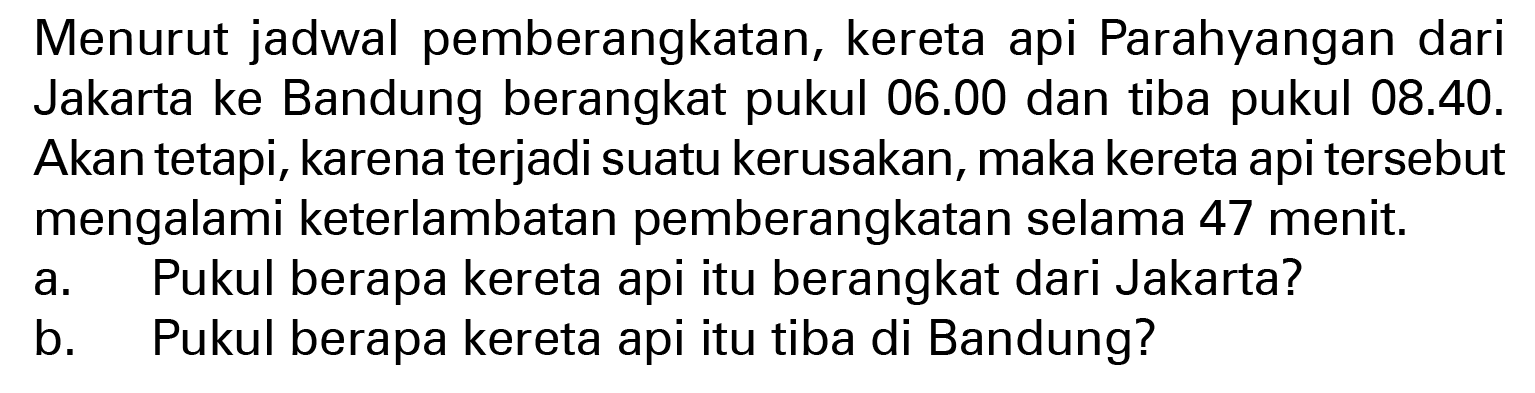 Menurut jadwal pemberangkatan, kereta api Parahyangan dari Jakarta ke Bandung berangkat pukul 06.00 dan tiba pukul 08.40. Akan tetapi, karena terjadi suatu kerusakan, maka kereta api tersebut mengalami keterlambatan pemberangkatan selama 47 menit. a. Pukul berapa kereta api itu berangkat dari Jakarta? b. Pukul berapa kereta api itu tiba di Bandung?