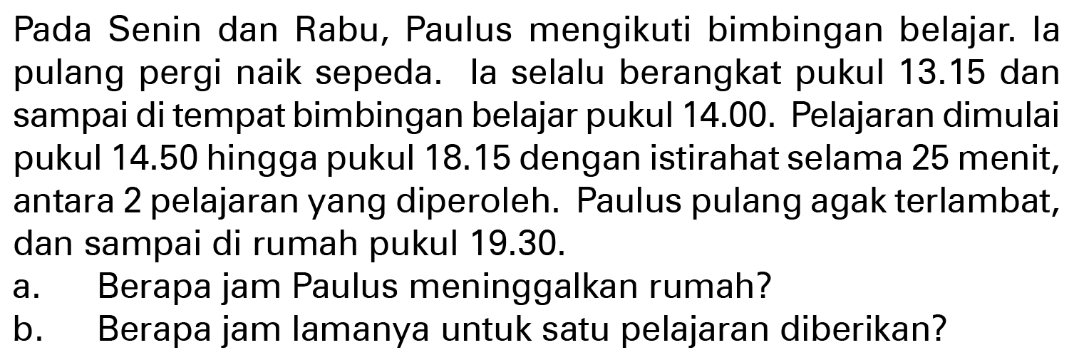 Pada Senin dan Rabu, Paulus mengikuti bimbingan belajar. la pulang pergi naik sepeda. la selalu berangkat pukul 13.15 dan sampai di tempat bimbingan belajar pukul 14.00. Pelajaran dimulai pukul 14.50 hingga pukul 18.15 dengan istirahat selama 25 menit, antara 2 pelajaran yang diperoleh. Paulus pulang agak terlambat, dan sampai di rumah pukul 19.30. 
a. Berapa jam Paulus meninggalkan rumah? 
b. Berapa jam lamanya untuk satu pelajaran diberikan?