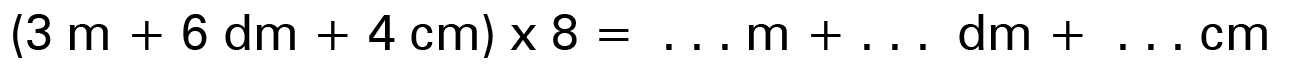 (3 m + 6 dm + 4 cm) x 8 = ... m + ... dm + ... cm