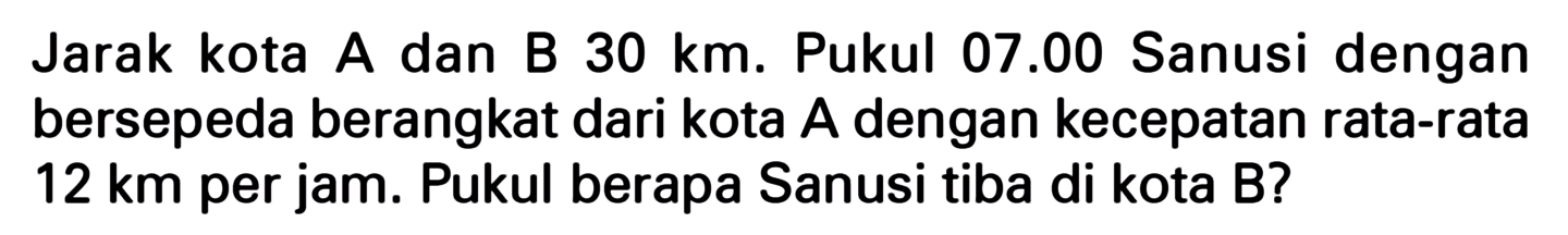 Jarak kota A dan B 30 km. Pukul 07.00 Sanusi dengan bersepeda berangkat dari kota A dengan kecepatan rata-rata 12 km per jam. Pukul berapa Sanusi tiba di kota B?