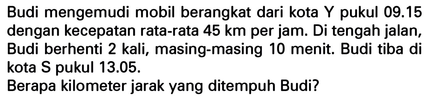 Budi mengemudi mobil berangkat dari kota Y pukul 09.15 dengan kecepatan rata-rata 45 km per jam. Di tengah jalan, Budi berhenti 2 kali, masing-masing 10 menit. Budi tiba di kota S pukul 13.05. Berapa kilometer jarak yang ditempuh Budi?