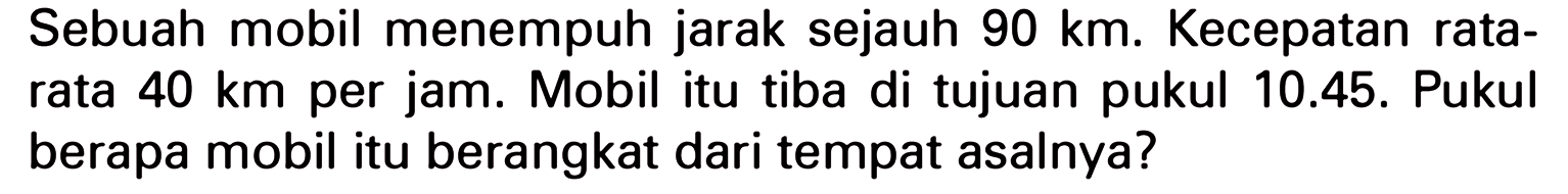 Sebuah mobil menempuh jarak sejauh 90 km. Kecepatan rata-rata 40 km per jam. Mobil itu tiba di tujuan pukul 10.45. Pukul berapa mobil itu berangkat dari tempat asalnya?