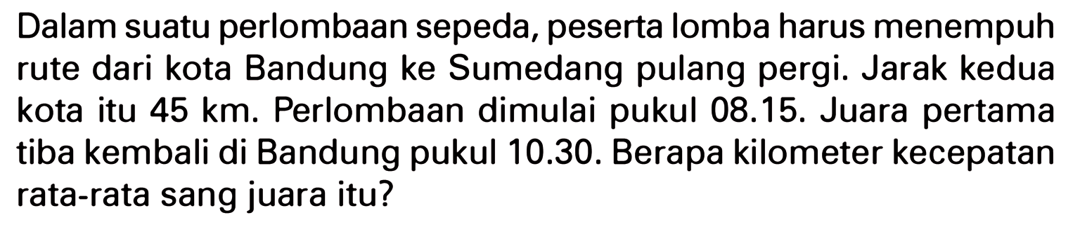 Dalam suatu perlombaan sepeda, peserta lomba harus menempuh rute dari kota Bandung ke Sumedang pulang pergi. Jarak kedua kota itu 45 km. Perlombaan dimulai 08.15. Juara pertama pukul tiba kembali di Bandung pukul 10.30. Berapa kilometer kecepatan rata-rata sang juara itu?