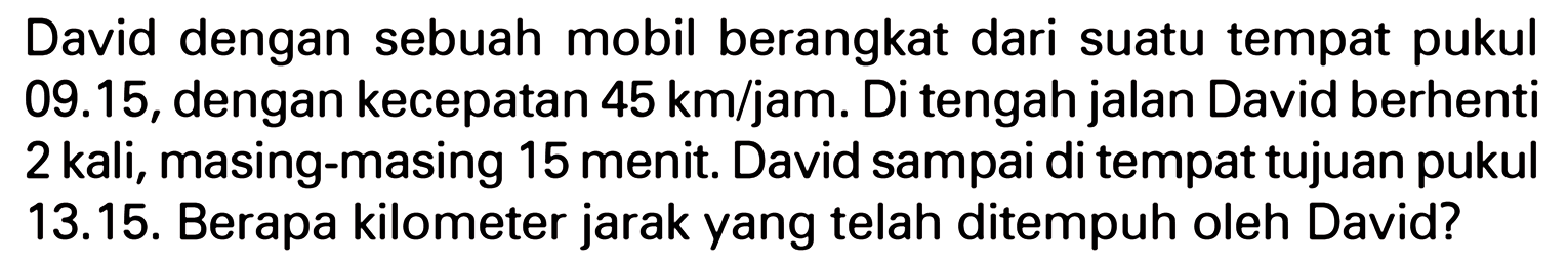 David dengan sebuah mobil berangkat dari suatu tempat pukul 09.15, dengan kecepatan 45 km/jam. Di tengah jalan David berhenti 2 kali, masing-masing 15 menit. David sampai di tempat tujuan pukul 13.15. Berapa kilometer jarak yang telah ditempuh oleh David?