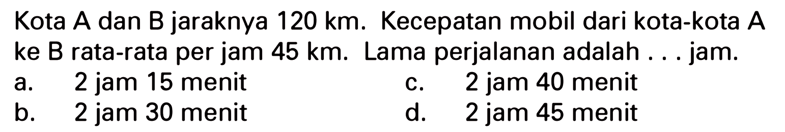 Kota A dan B jaraknya 120 km. Kecepatan mobil dari kota-kota A ke B rata-rata per jam 45 km. Lama perjalanan adalah jam