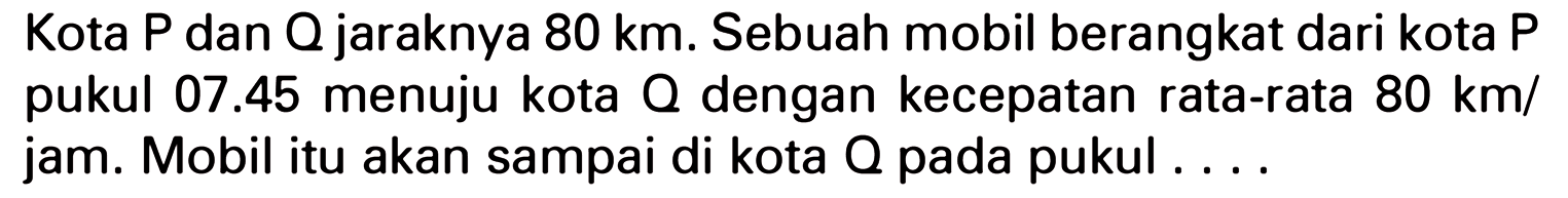 Kota P dan Q jaraknya 80 km. Sebuah mobil berangkat dari kota P pukul 07.45 menuju kota Q dengan kecepatan rata-rata 80 km/jam. Mobil itu akan sampai di kota Q pada pukul . . . .