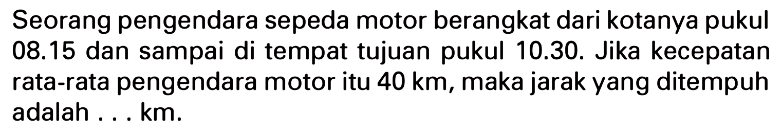 Seorang pengendara sepeda motor berangkat dari kotanya pukul 08.15 dan sampai di tempat tujuan pukul 10.30. Jika kecepatan pengendara motor itu 40 km, maka jarak yang ditempuh rata-rata adalah ... km.