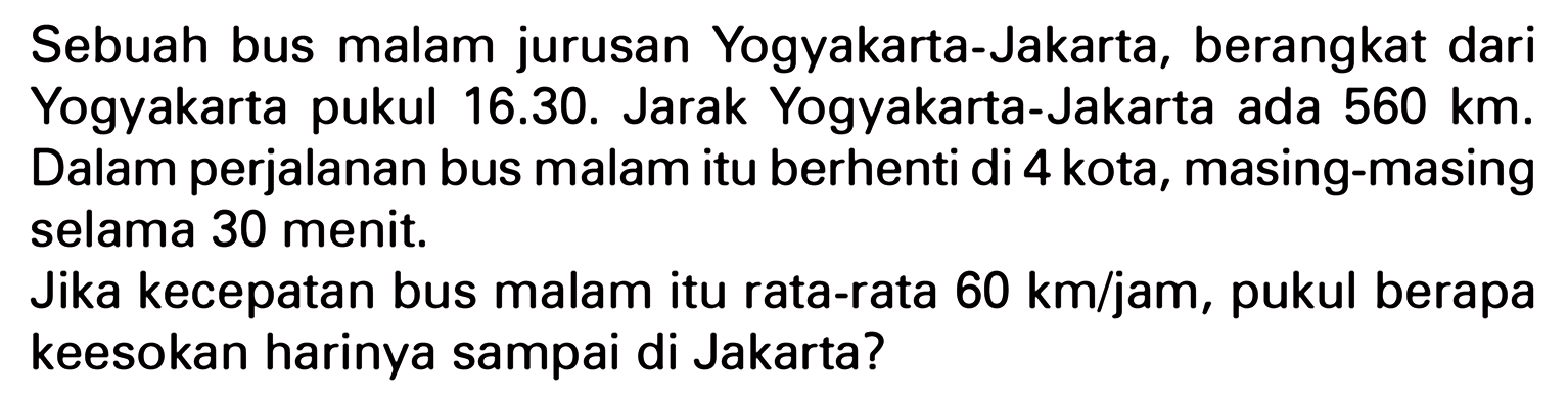 Sebuah bus malam jurusan Yogyakarta - Jakarta, berangkat dari Yogyakarta pukul 16.30. Jarak Yogyakarta - Jakarta ada 560 km. Dalam perjalanan bus malam itu berhenti di 4 kota, masing-masing selama 30 menit. Jika kecepatan bus malam itu rata-rata 60 km/jam, pukul berapa keesokan harinya sampai di Jakarta?