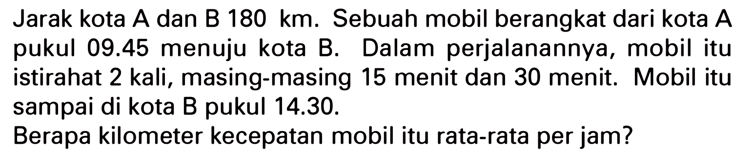 Jarak kota A dan B 180 km. Sebuah mobil berangkat dari kota A pukul 09.45 menuju kota B. Dalam perjalanannya, mobil itu istirahat 2 kali, masing-masing 15 menit dan 30 menit. Mobil itu sampai di kota B pukul 14.30. Berapa kilometer kecepatan mobil itu rata-rata per jam?