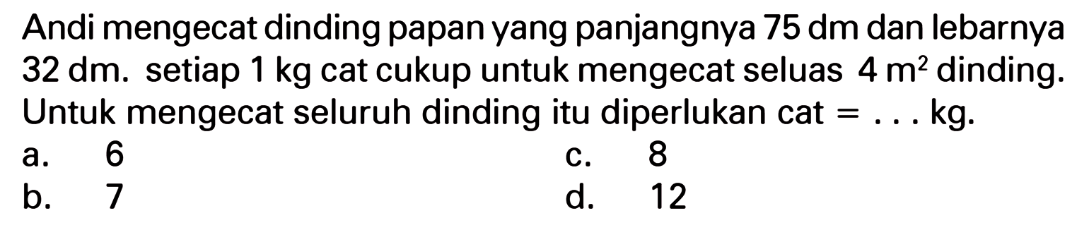 Andi mengecat dinding papan yang panjangnya 75 dm dan lebarnya 32 dm. setiap 1 kg cat cukup untuk mengecat seluas 4 m^2 dinding. Untuk mengecat seluruh dinding itu diperlukan cat = ... kg.