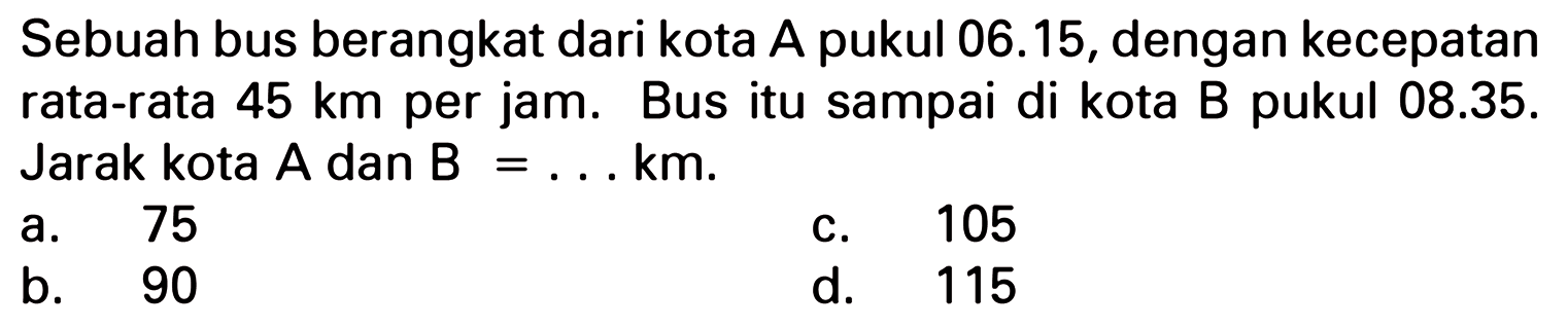 Sebuah bus berangkat dari kota A pukul 06.15, dengan kecepatan rata-rata 45 km per jam. Bus itu sampai di kota B pukul 08.35. Jarak kota A dan B = km.