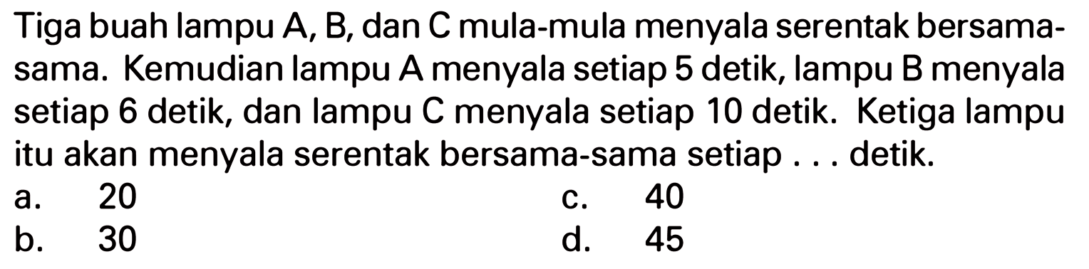 Tiga buah lampu A, B, dan Cmula-mula menyala serentak bersama- sama. Kemudian lampu A menyala setiap 5 detik, lampu B menyala setiap 6 detik, dan lampu C menyala setiap 10 detik Ketiga lampu itu akan menyala serentak bersama-sama setiap detik 20 40 a. C. b. 30 d. 45