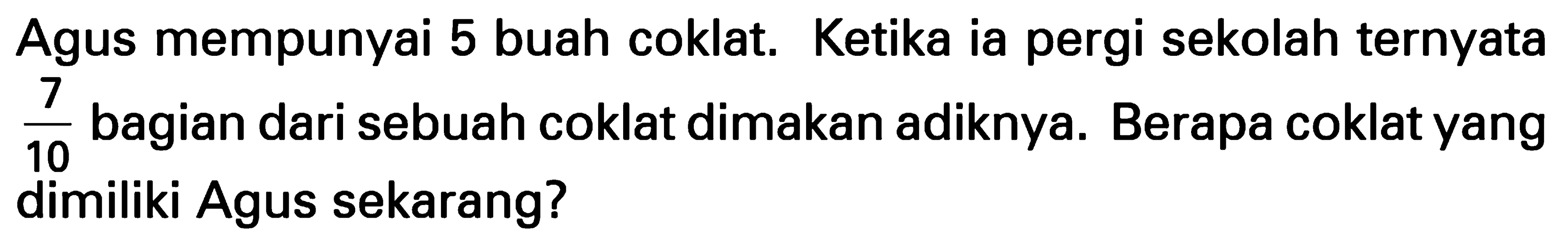 Agus mempunyai 5 buah coklat. Ketika ia pergi sekolah ternyata 7/10 bagian dari sebuah coklat dimakan adiknya. Berapa coklat yang dimiliki Agus sekarang?