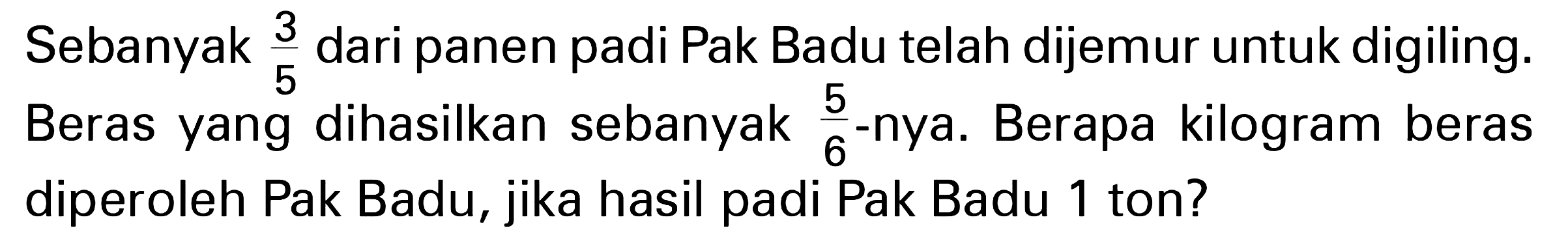 Sebanyak 3/5 dari panen padi Pak Badu telah dijemur untuk digiling. Beras yang dihasilkan sebanyak 5/6 -nya. Berapa kilogram beras diperoleh Pak Badu, jika hasil padi Pak Badu 1 ton?