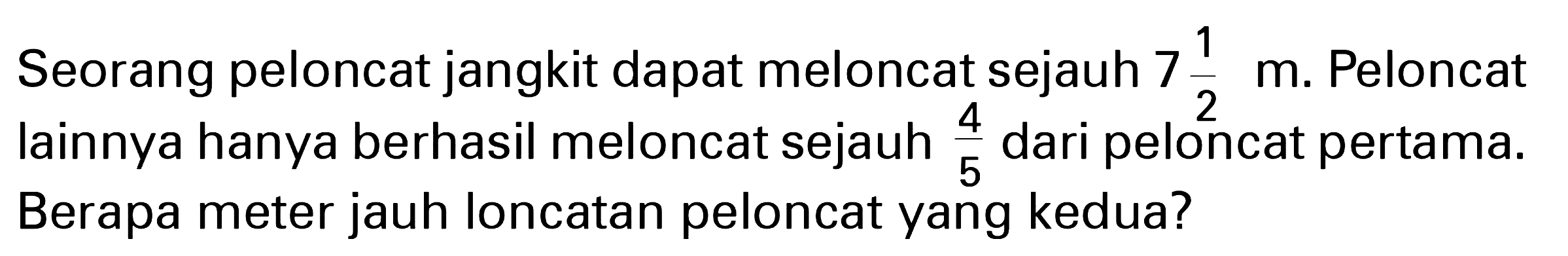 Seorang peloncat jangkit dapat meloncat sejauh 7 1/2 m. Peloncat lainnya hanya berhasil meloncat sejauh 4/5 dari peloncat pertama. Berapa meter jauh loncatan peloncat yang kedua?